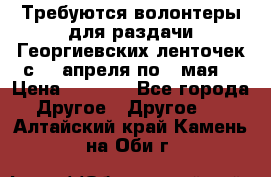 Требуются волонтеры для раздачи Георгиевских ленточек с 30 апреля по 9 мая. › Цена ­ 2 000 - Все города Другое » Другое   . Алтайский край,Камень-на-Оби г.